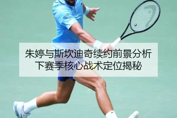 朱婷与斯坎迪奇续约前景分析 下赛季核心战术定位揭秘