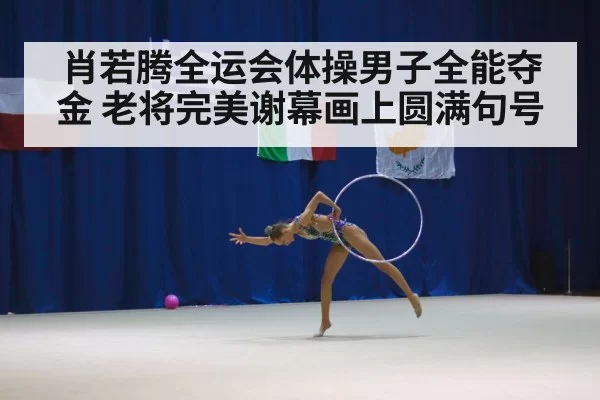 肖若腾全运会体操男子全能夺金 老将完美谢幕画上圆满句号