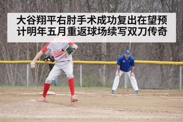 大谷翔平右肘手术成功复出在望预计明年五月重返球场续写双刀传奇