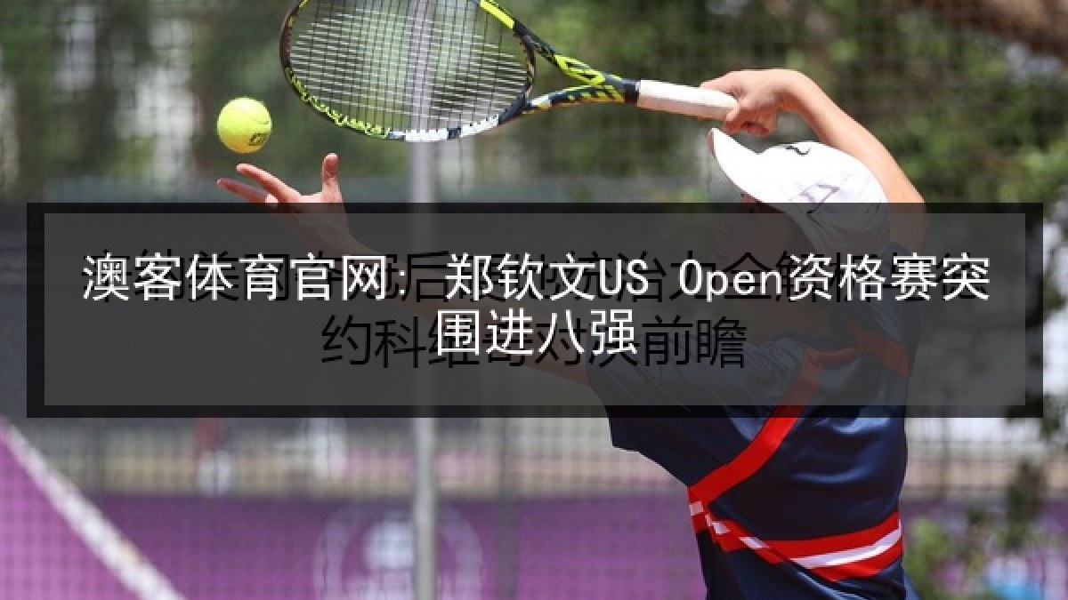 澳客体育官网: 郑钦文US Open资格赛突围进八强